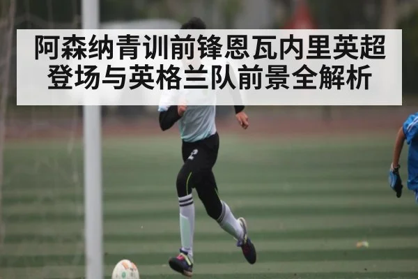 阿森纳青训前锋恩瓦内里英超登场与英格兰队前景全解析